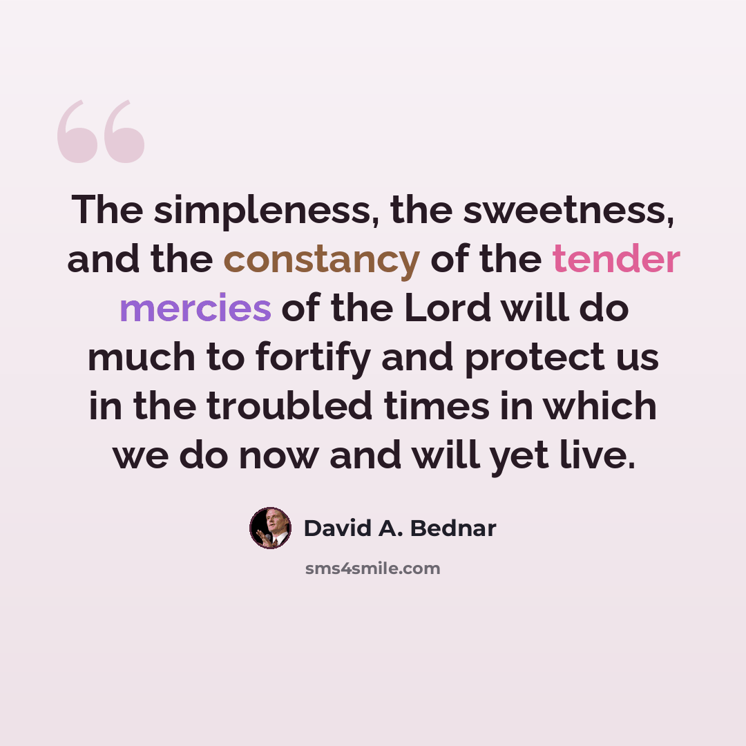 “The simpleness, the sweetness, and the constancy of the tender mercies of the Lord will do much to fortify and protect us in the troubled times in which we do now and will yet live.” quote by David A. Bednar