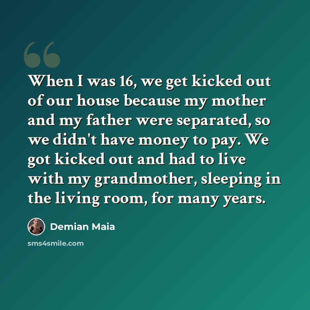 “When I was 16, we get kicked out of our house because my mother and my father were separated, so we didn't have money to pay. We got kicked out and had to live with my grandmother, sleeping in the living room, for many years.” quote by Demian Maia
