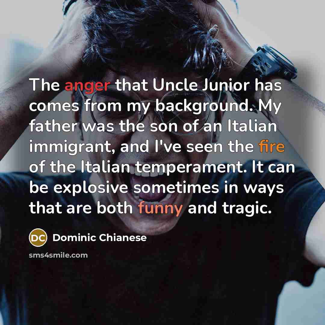 “The anger that Uncle Junior has comes from my background. My father was the son of an Italian immigrant, and I've seen the fire of the Italian temperament. It can be explosive sometimes in ways that are both funny and tragic.” quote by Dominic Chianese