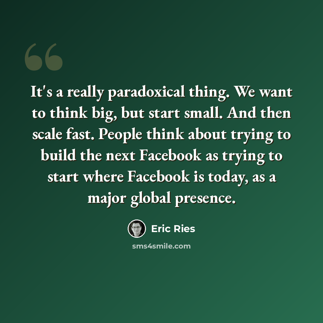 “It's a really paradoxical thing. We want to think big, but start small. And then scale fast. People think about trying to build the next Facebook as trying to start where Facebook is today, as a major global presence.” quote by Eric Ries