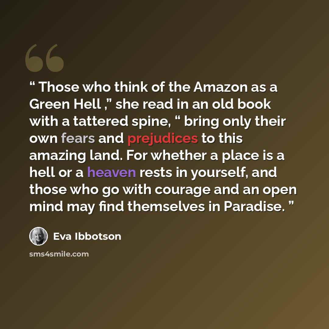 “Those who think of the Amazon as a Green Hell ,” she read in an old book with a tattered spine, “ bring only their own fears and prejudices to this amazing land. For whether a place is a hell or a heaven rests in yourself, and those who go with courage and an open mind may find themselves in…” quote by Eva Ibbotson