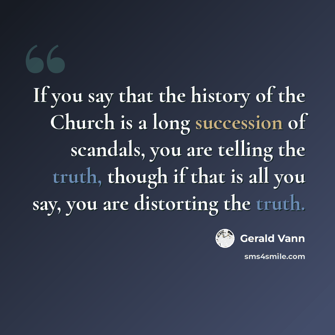 “If you say that the history of the Church is a long succession of scandals, you are telling the truth, though if that is all you say, you are distorting the truth.” quote by Gerald Vann