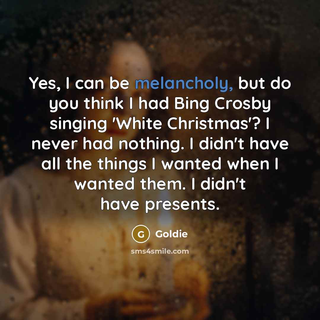 “Yes, I can be melancholy, but do you think I had Bing Crosby singing 'White Christmas'? I never had nothing. I didn't have all the things I wanted when I wanted them. I didn't have presents.” quote by Goldie