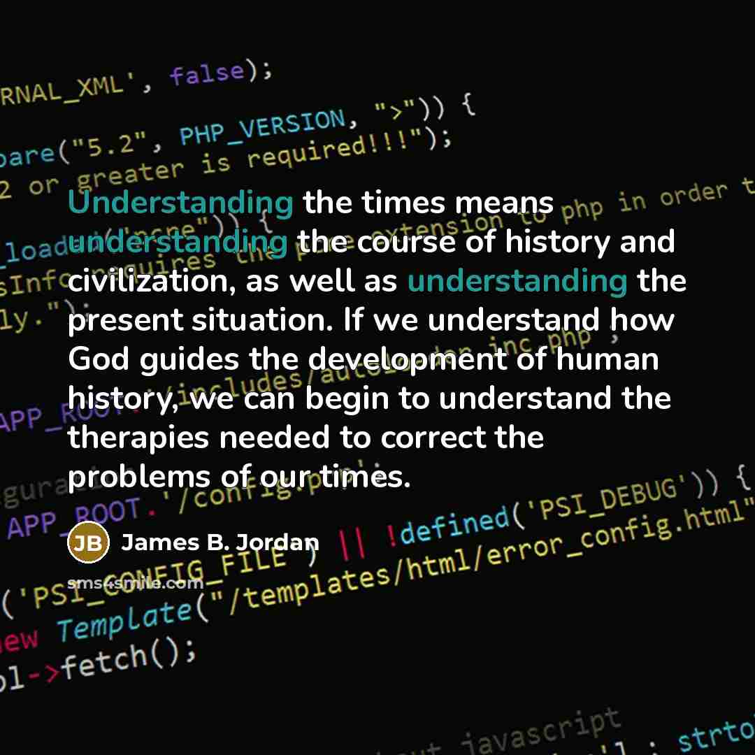 “Understanding the times means understanding the course of history and civilization, as well as understanding the present situation. If we understand how God guides the development of human history, we can begin to understand the therapies needed to correct the problems of our times.” quote by James B. Jordan