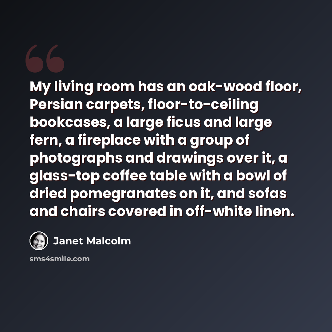 “My living room has an oak-wood floor, Persian carpets, floor-to-ceiling bookcases, a large ficus and large fern, a fireplace with a group of photographs and drawings over it, a glass-top coffee table with a bowl of dried pomegranates on it, and sofas and chairs covered in off-white linen.” quote by Janet Malcolm