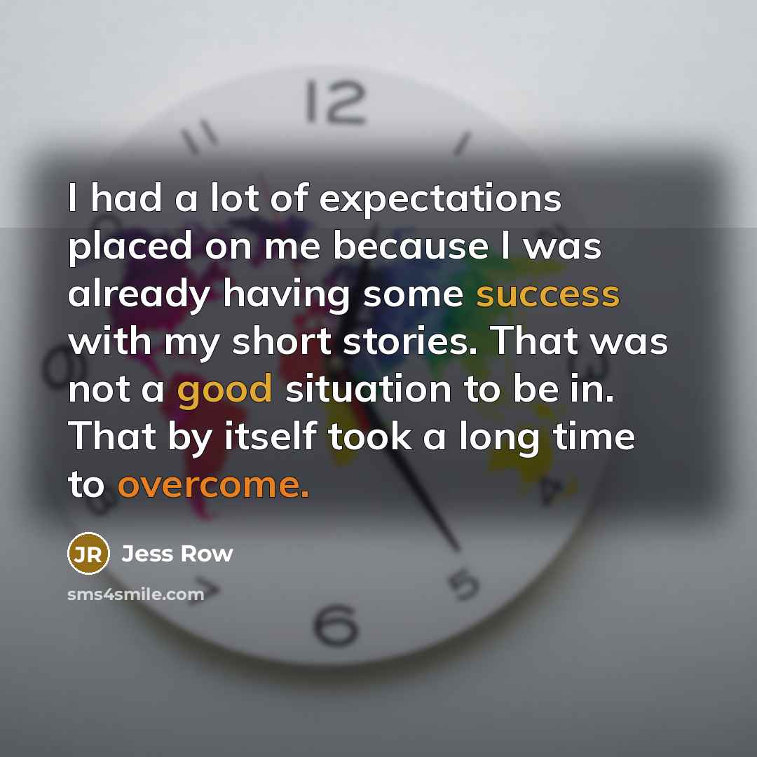 “I had a lot of expectations placed on me because I was already having some success with my short stories. That was not a good situation to be in. That by itself took a long time to overcome.” quote by Jess Row