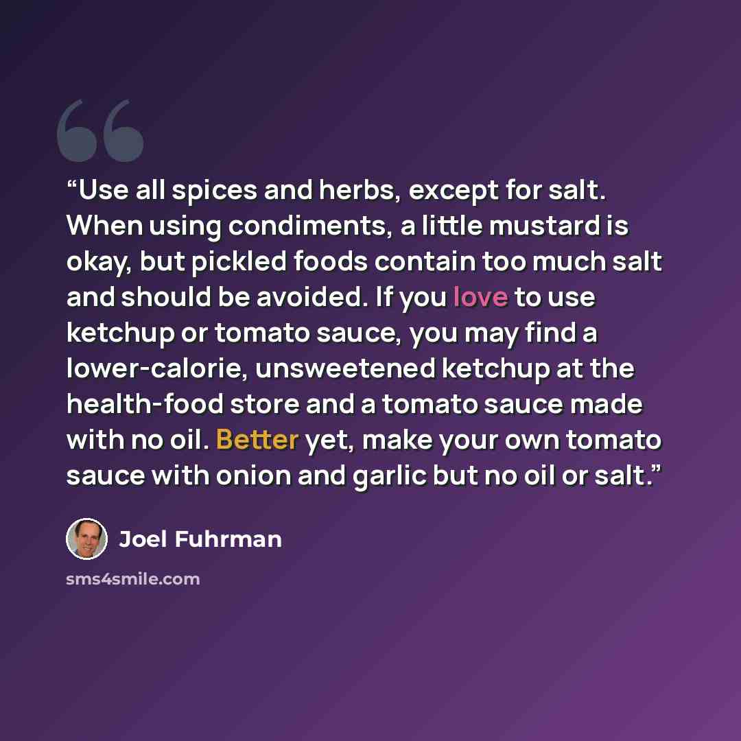 “Use all spices and herbs, except for salt. When using condiments, a little mustard is okay, but pickled foods contain too much salt and should be avoided. If you love to use ketchup or tomato sauce, you may find a lower-calorie, unsweetened ketchup at the health-food store and a tomato sauce made…” quote by Joel Fuhrman