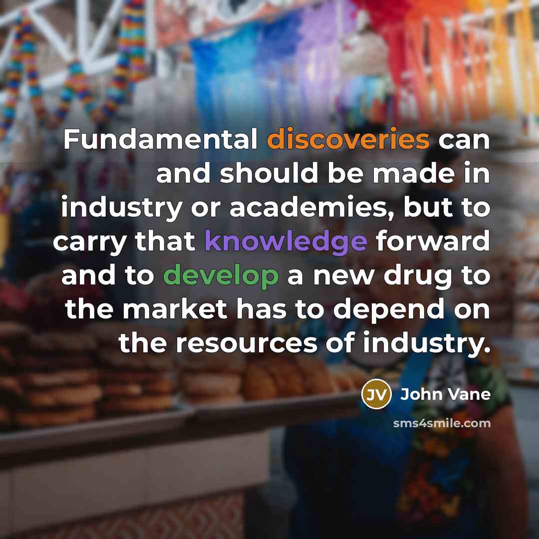 “Fundamental discoveries can and should be made in industry or academies, but to carry that knowledge forward and to develop a new drug to the market has to depend on the resources of industry.” quote by John Vane