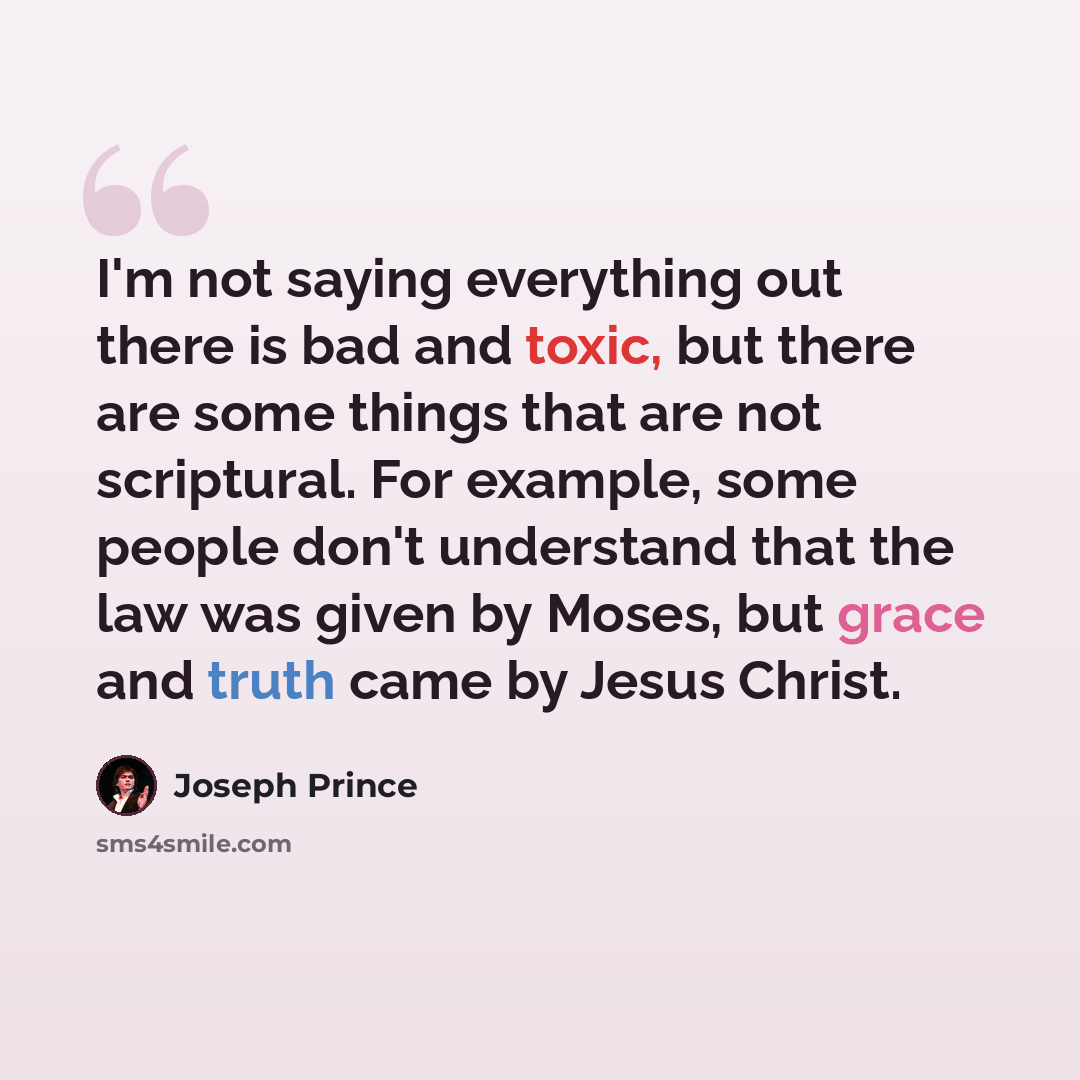 “I'm not saying everything out there is bad and toxic, but there are some things that are not scriptural. For example, some people don't understand that the law was given by Moses, but grace and truth came by Jesus Christ.” quote by Joseph Prince