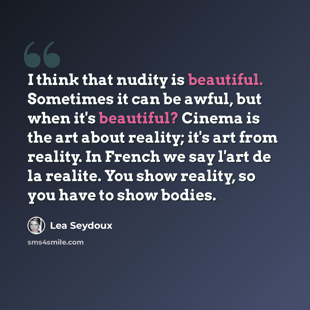“I think that nudity is beautiful. Sometimes it can be awful, but when it's beautiful? Cinema is the art about reality; it's art from reality. In French we say l'art de la realite. You show reality, so you have to show bodies.” quote by Lea Seydoux