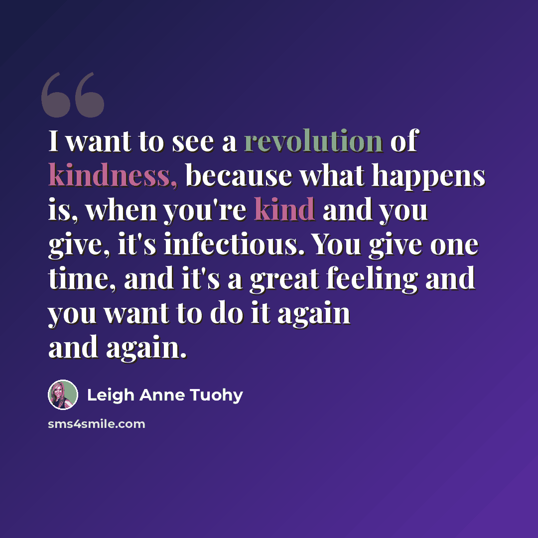 “I want to see a revolution of kindness, because what happens is, when you're kind and you give, it's infectious. You give one time, and it's a great feeling and you want to do it again and again.” quote by Leigh Anne Tuohy