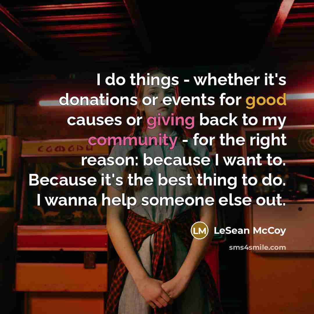 “I do things - whether it's donations or events for good causes or giving back to my community - for the right reason: because I want to. Because it's the best thing to do. I wanna help someone else out.” quote by LeSean McCoy