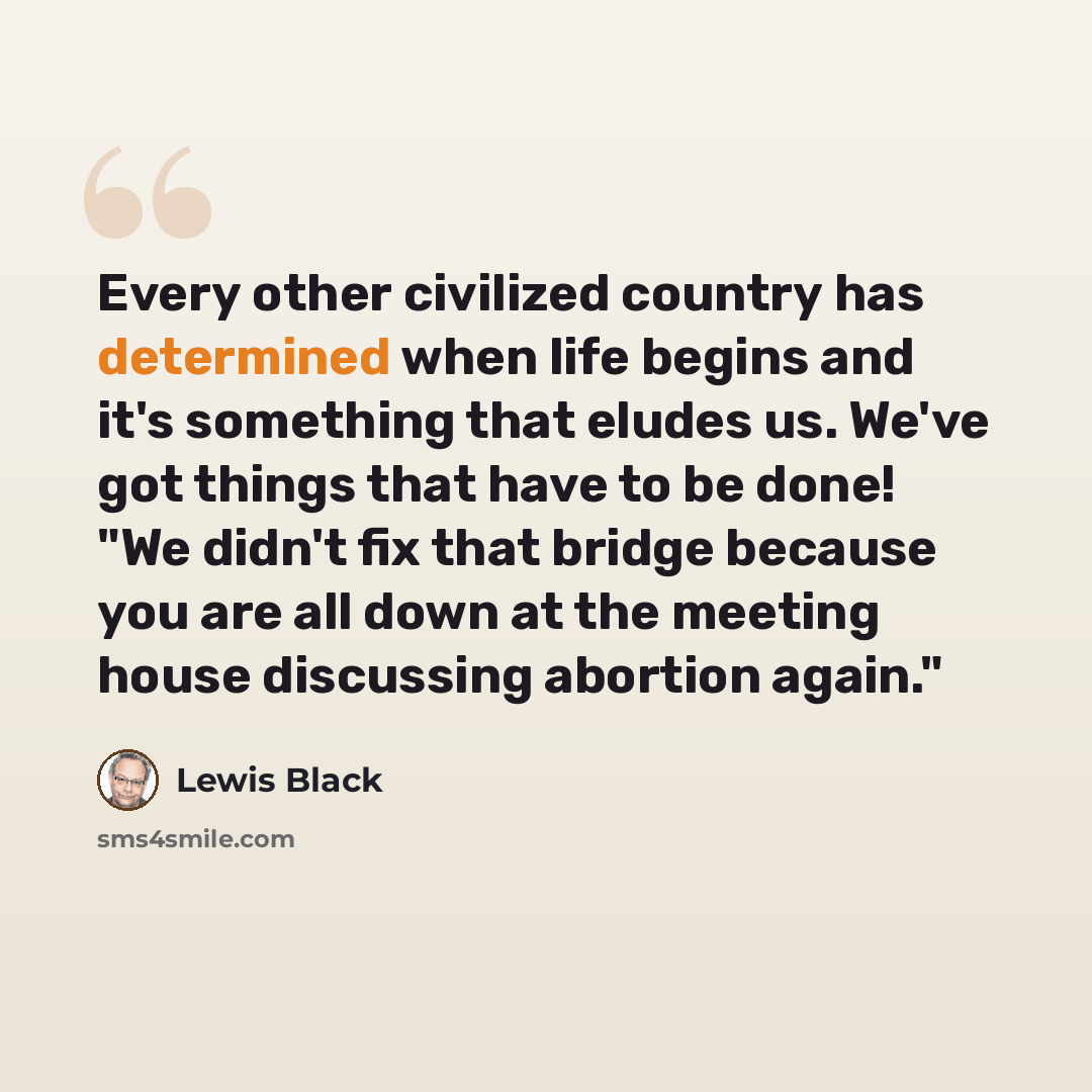 “Every other civilized country has determined when life begins and it's something that eludes us. We've got things that have to be done! "We didn't fix that bridge because you are all down at the meeting house discussing abortion again."” quote by Lewis Black