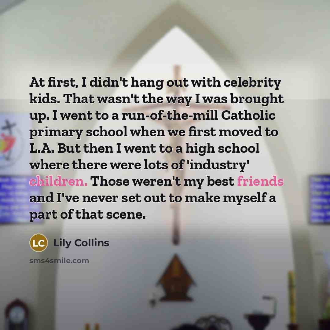 “At first, I didn't hang out with celebrity kids. That wasn't the way I was brought up. I went to a run-of-the-mill Catholic primary school when we first moved to L.A. But then I went to a high school where there were lots of 'industry' children. Those weren't my best friends and I've never set out…” quote by Lily Collins