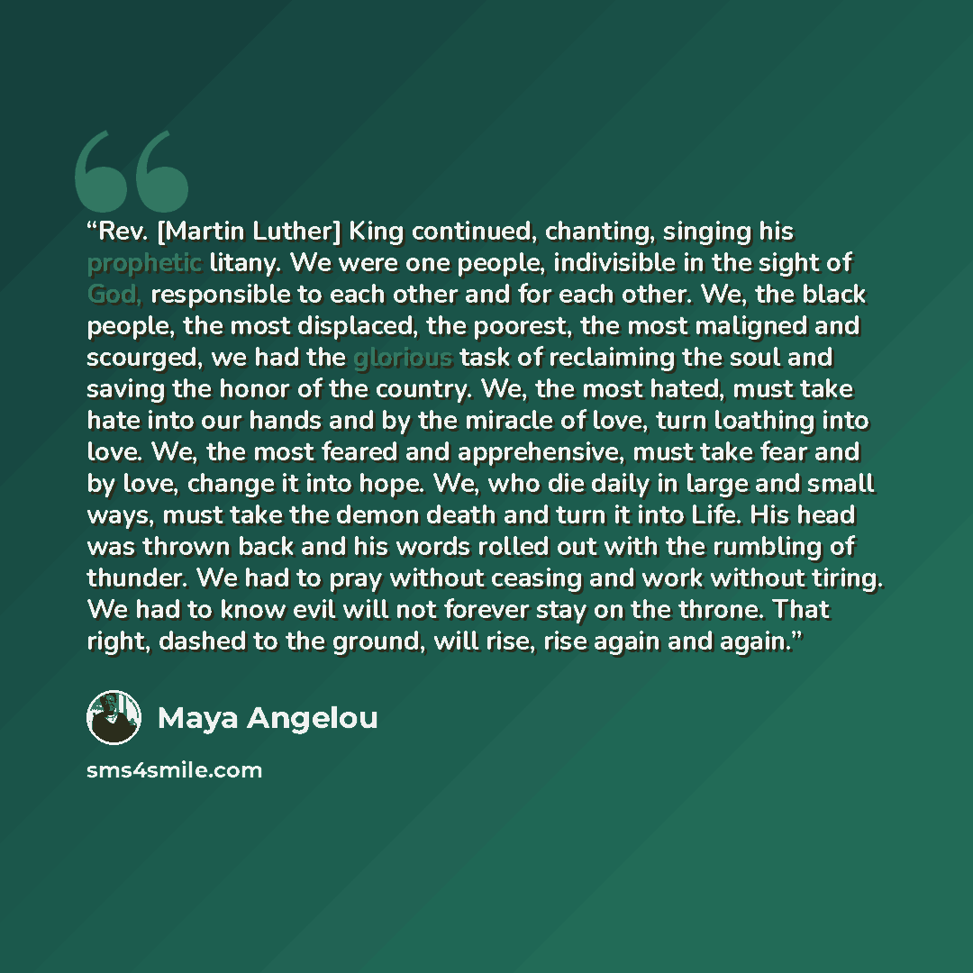 “Rev. [Martin Luther] King continued, chanting, singing his prophetic litany. We were one people, indivisible in the sight of God, responsible to each other and for each other. We, the black people, the most displaced, the poorest, the most maligned and scourged, we had the glorious task of…” quote by Maya Angelou