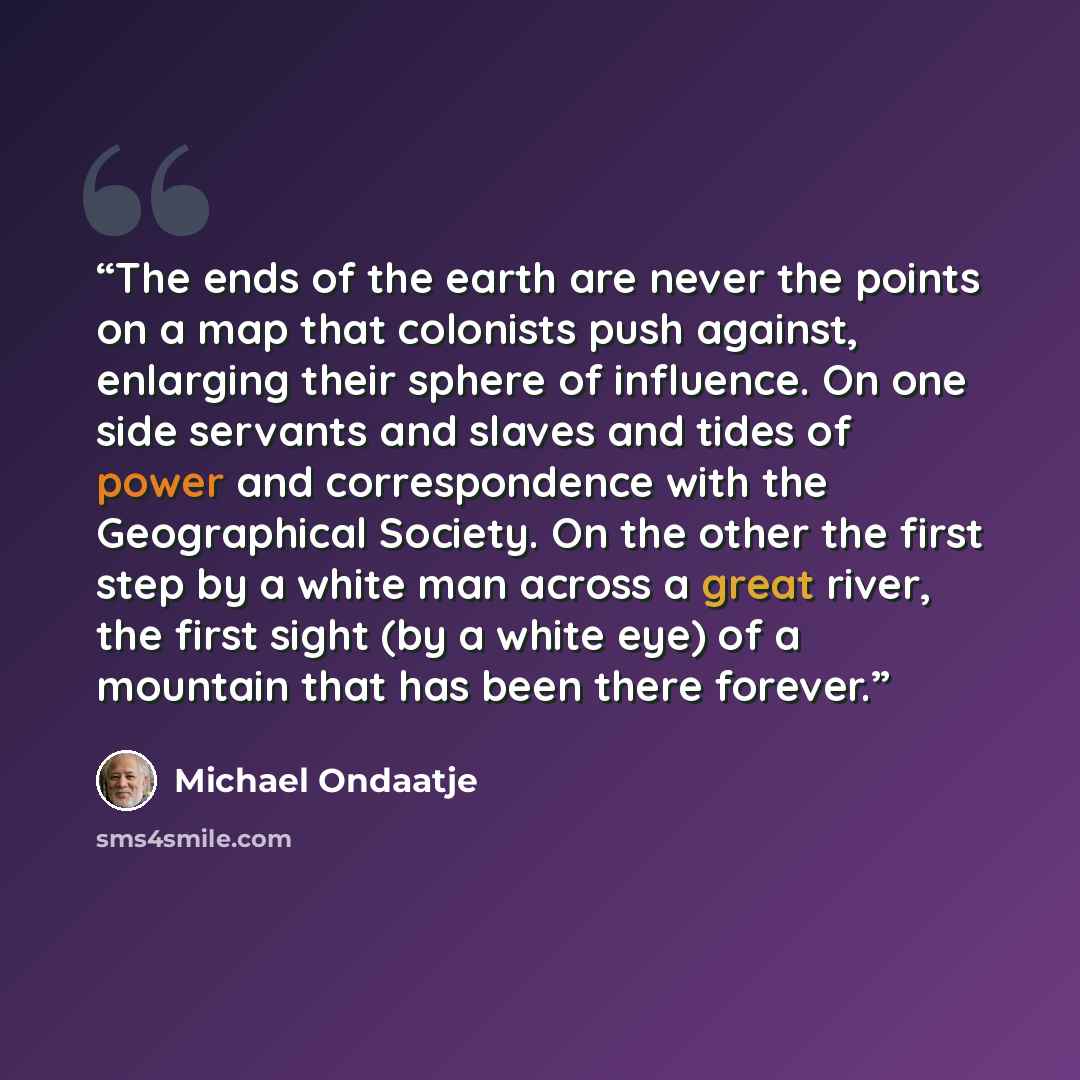 “The ends of the earth are never the points on a map that colonists push against, enlarging their sphere of influence. On one side servants and slaves and tides of power and correspondence with the Geographical Society. On the other the first step by a white man across a great river, the first…” quote by Michael Ondaatje
