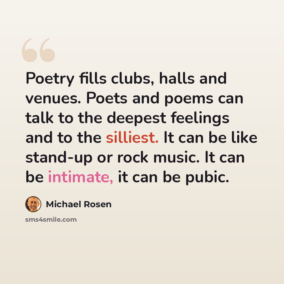 “Poetry fills clubs, halls and venues. Poets and poems can talk to the deepest feelings and to the silliest. It can be like stand-up or rock music. It can be intimate, it can be pubic.” quote by Michael Rosen