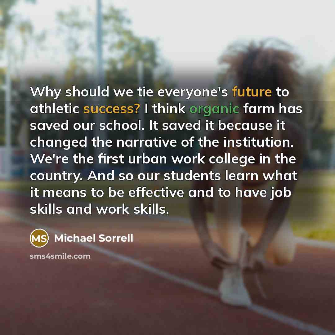 “Why should we tie everyone's future to athletic success? I think organic farm has saved our school. It saved it because it changed the narrative of the institution. We're the first urban work college in the country. And so our students learn what it means to be effective and to have job skills and…” quote by Michael Sorrell