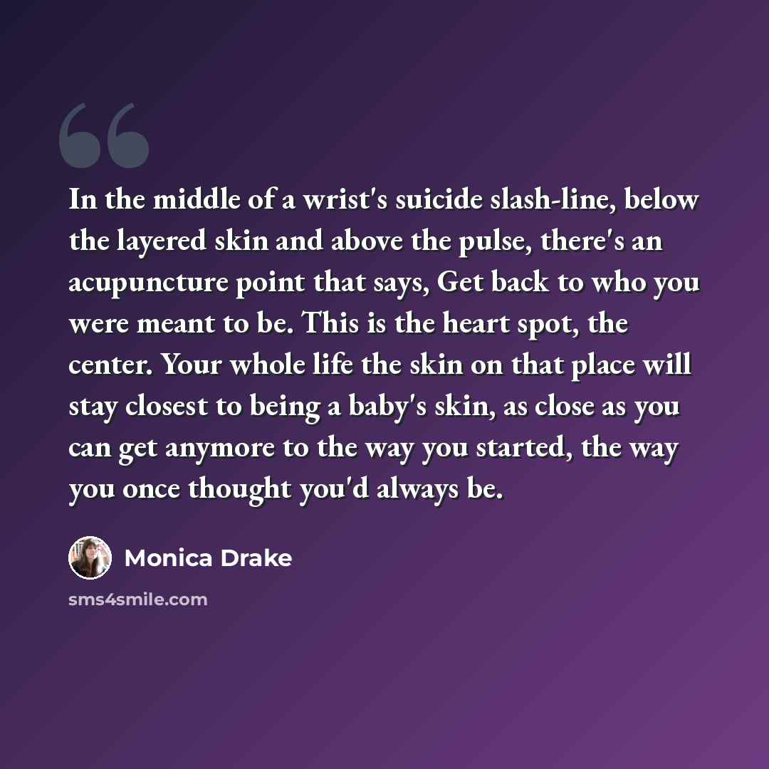 “In the middle of a wrist's suicide slash-line, below the layered skin and above the pulse, there's an acupuncture point that says, Get back to who you were meant to be. This is the heart spot, the center. Your whole life the skin on that place will stay closest to being a baby's skin, as close as…” quote by Monica Drake