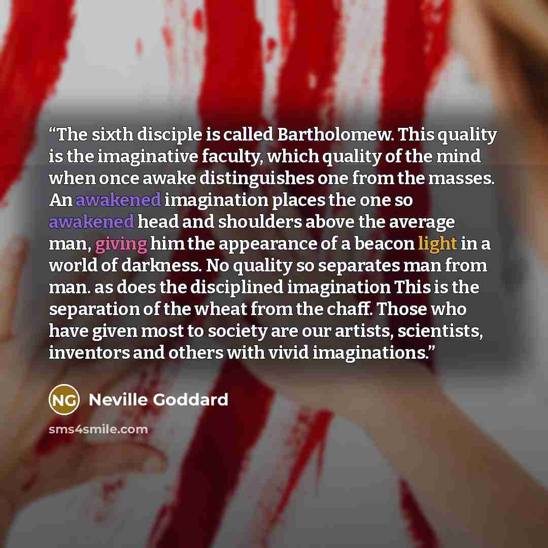 “The sixth disciple is called Bartholomew. This quality is the imaginative faculty, which quality of the mind when once awake distinguishes one from the masses. An awakened imagination places the one so awakened head and shoulders above the average man, giving him the appearance of a beacon light…” quote by Neville Goddard