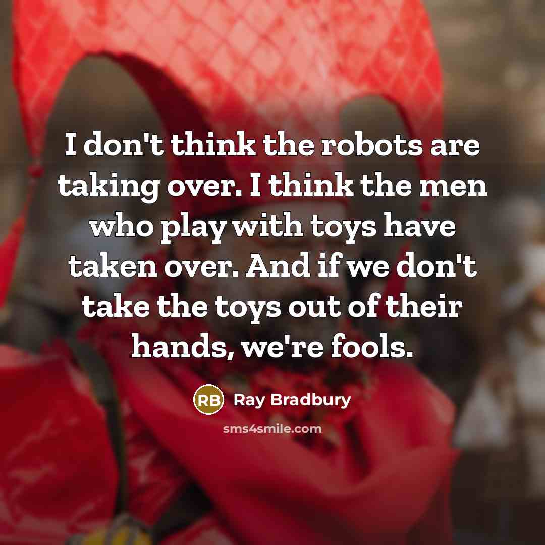 “I don't think the robots are taking over. I think the men who play with toys have taken over. And if we don't take the toys out of their hands, we're fools.” quote by Ray Bradbury