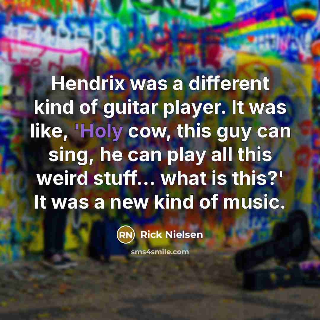 “Hendrix was a different kind of guitar player. It was like, 'Holy cow, this guy can sing, he can play all this weird stuff... what is this?' It was a new kind of music.” quote by Rick Nielsen