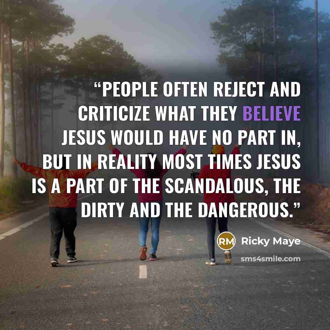 “People often reject and criticize what they believe Jesus would have no part in, but in reality most times Jesus is a part of the scandalous, the dirty and the dangerous.” quote by Ricky Maye