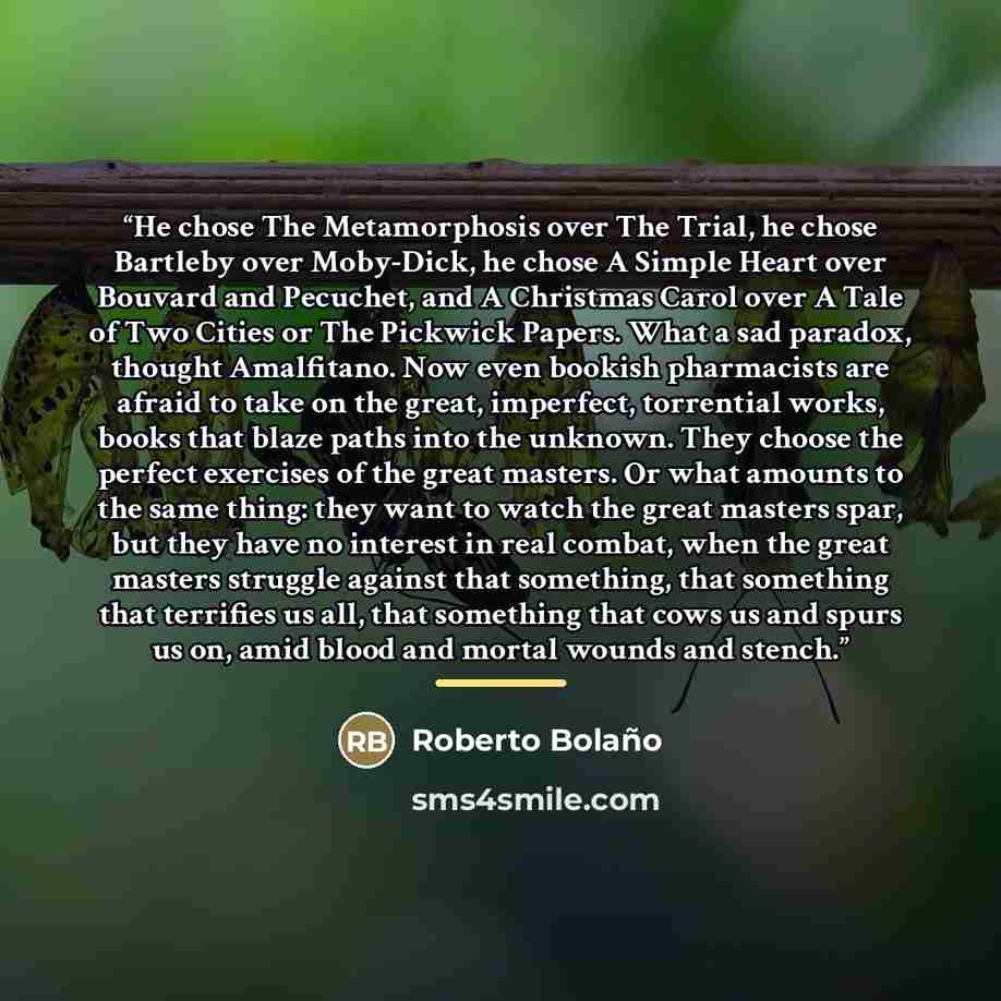 “He chose The Metamorphosis over The Trial, he chose Bartleby over Moby-Dick, he chose A Simple Heart over Bouvard and Pecuchet, and A Christmas Carol over A Tale of Two Cities or The Pickwick Papers. What a sad paradox, thought Amalfitano. Now even bookish pharmacists are afraid to take on the…” quote by Roberto Bolaño