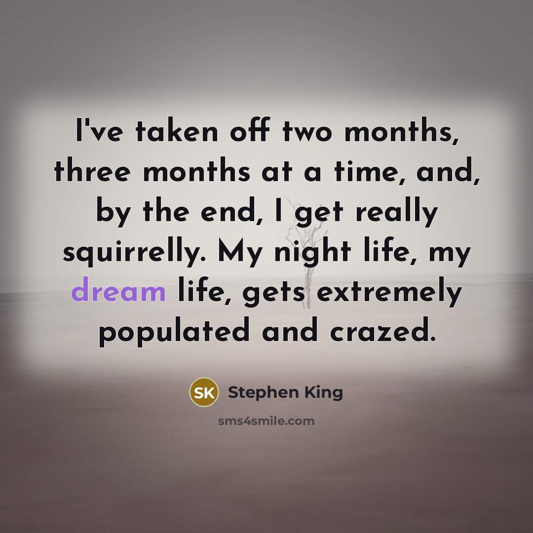 “I've taken off two months, three months at a time, and, by the end, I get really squirrelly. My night life, my dream life, gets extremely populated and crazed.” quote by Stephen King