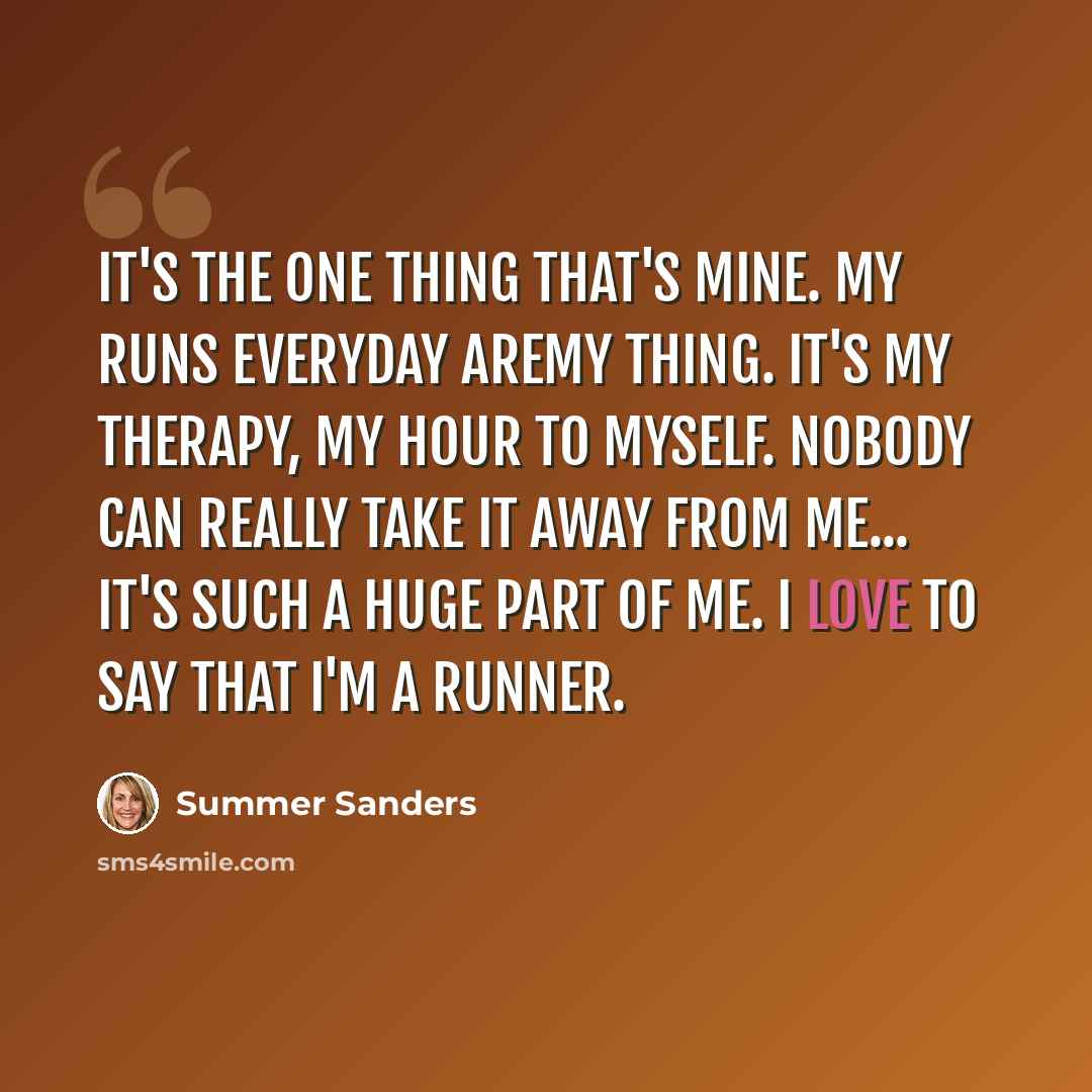 “It's the one thing that's mine. My runs everyday aremy thing. It's my therapy, my hour to myself. Nobody can really take it away from me... It's such a huge part of me. I love to say that I'm a runner.” quote by Summer Sanders
