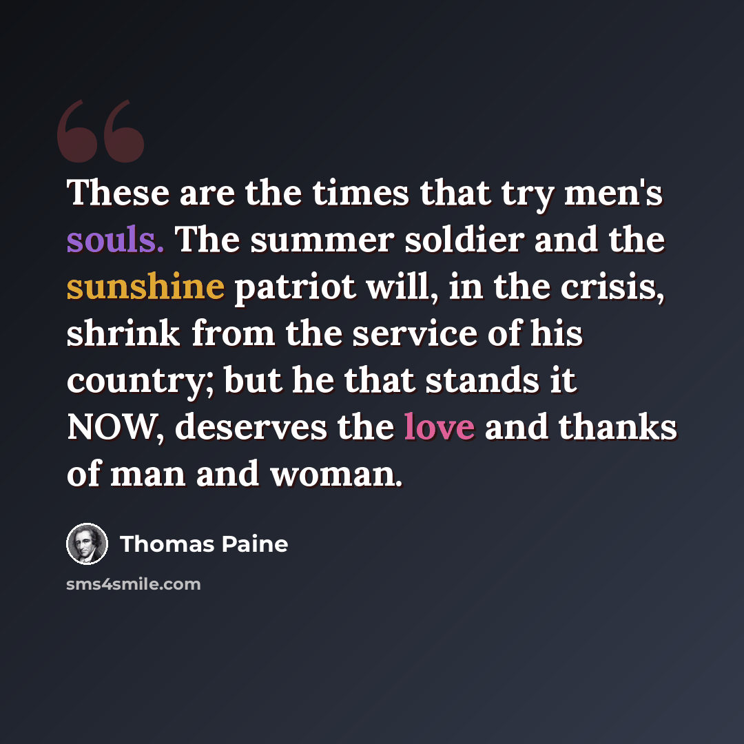 “These are the times that try men's souls. The summer soldier and the sunshine patriot will, in the crisis, shrink from the service of his country; but he that stands it NOW, deserves the love and thanks of man and woman.” quote by Thomas Paine