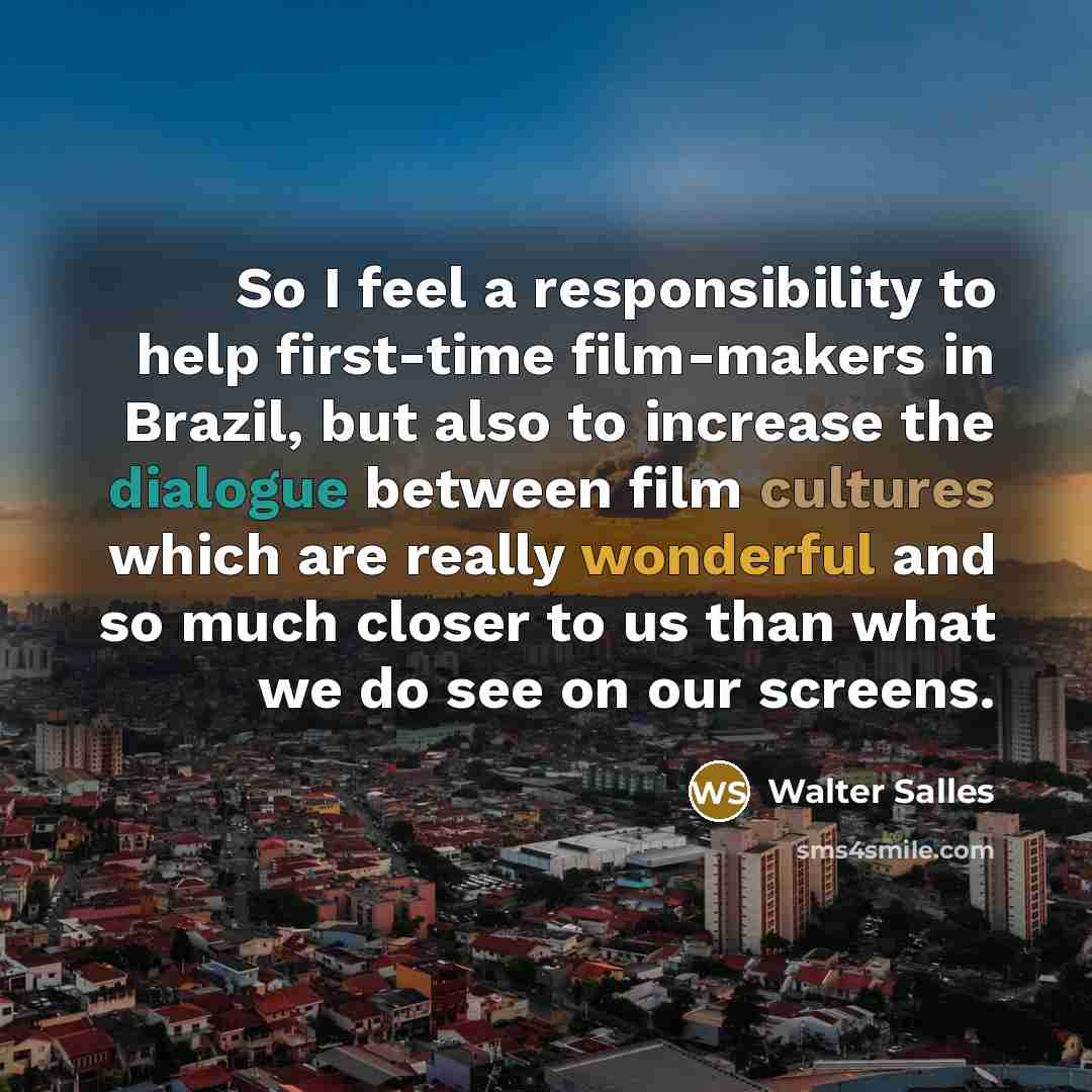 “So I feel a responsibility to help first-time film-makers in Brazil, but also to increase the dialogue between film cultures which are really wonderful and so much closer to us than what we do see on our screens.” quote by Walter Salles