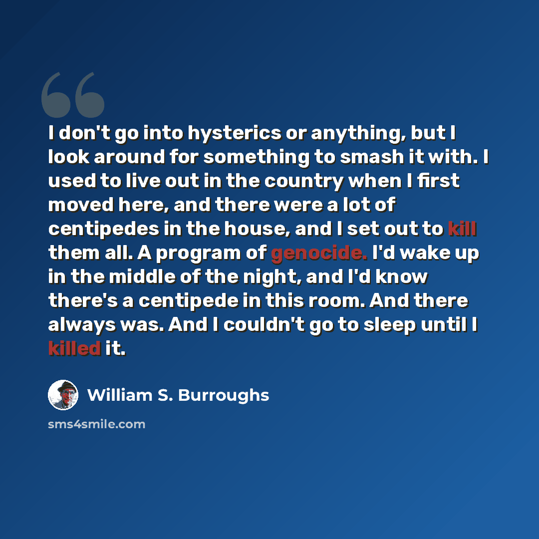 “I don't go into hysterics or anything, but I look around for something to smash it with. I used to live out in the country when I first moved here, and there were a lot of centipedes in the house, and I set out to kill them all. A program of genocide. I'd wake up in the middle of the night, and…” quote by William S. Burroughs