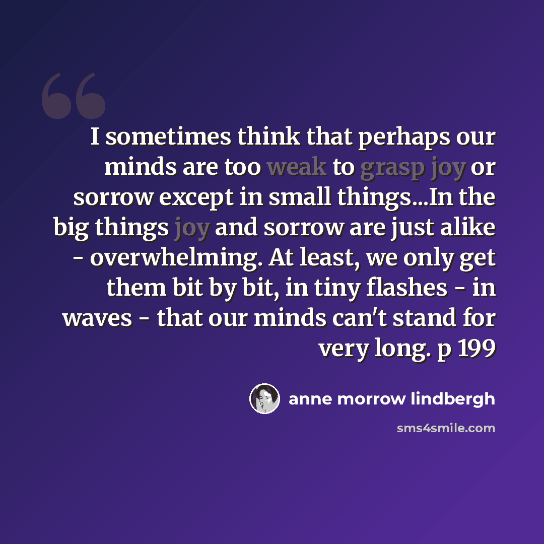 “I sometimes think that perhaps our minds are too weak to grasp joy or sorrow except in small things...In the big things joy and sorrow are just alike - overwhelming. At least, we only get them bit by bit, in tiny flashes - in waves - that our minds can't stand for very long. p 199” quote by Anne Morrow Lindbergh