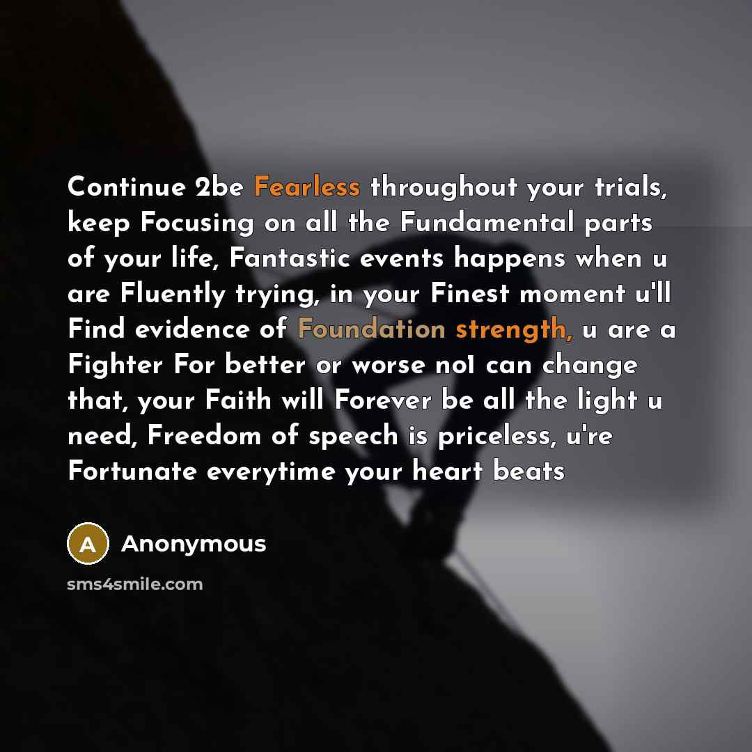 “Continue 2be Fearless throughout your trials, keep Focusing on all the Fundamental parts of your life, Fantastic events happens when u are Fluently trying, in your Finest moment u'll Find evidence of Foundation strength, u are a Fighter For better or worse no1 can change that, your Faith will…” quote by Anonymous