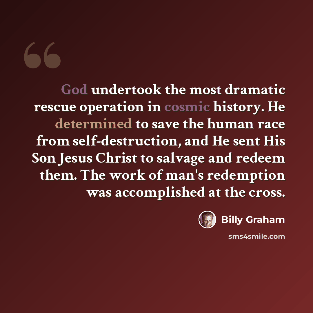 “God undertook the most dramatic rescue operation in cosmic history. He determined to save the human race from self-destruction, and He sent His Son Jesus Christ to salvage and redeem them. The work of man's redemption was accomplished at the cross.” quote by Billy Graham
