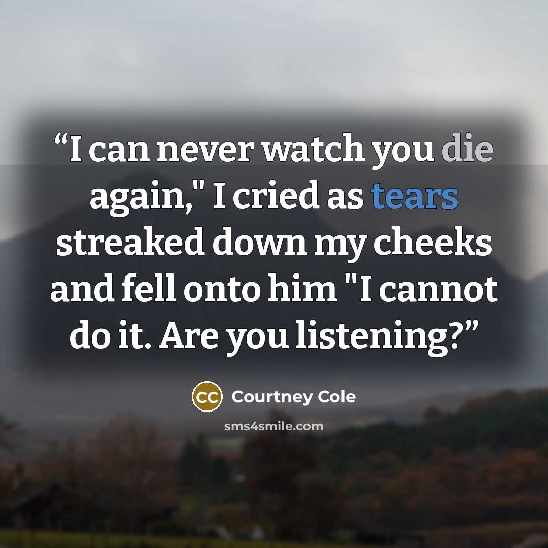 “I can never watch you die again," I cried as tears streaked down my cheeks and fell onto him "I cannot do it. Are you listening?” quote by Courtney Cole