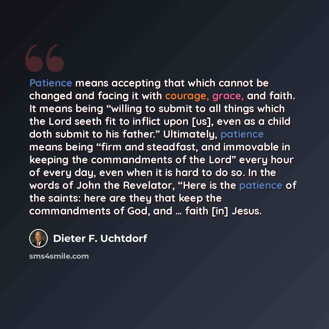 “Patience means accepting that which cannot be changed and facing it with courage, grace, and faith. It means being “willing to submit to all things which the Lord seeth fit to inflict upon [us], even as a child doth submit to his father.” Ultimately, patience means being “firm and steadfast, and…” quote by Dieter F. Uchtdorf