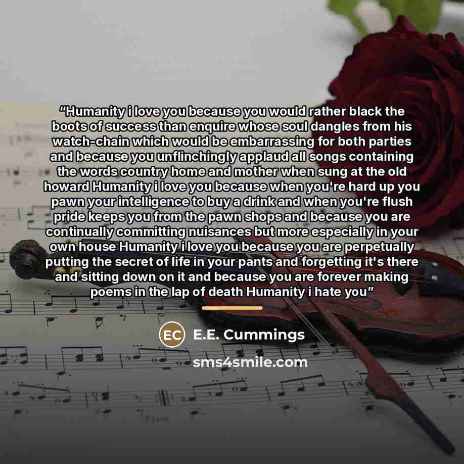 “Humanity i love you because you would rather black the boots of success than enquire whose soul dangles from his watch-chain which would be embarrassing for both parties and because you unflinchingly applaud all songs containing the words country home and mother when sung at the old howard…” quote by E.E. Cummings