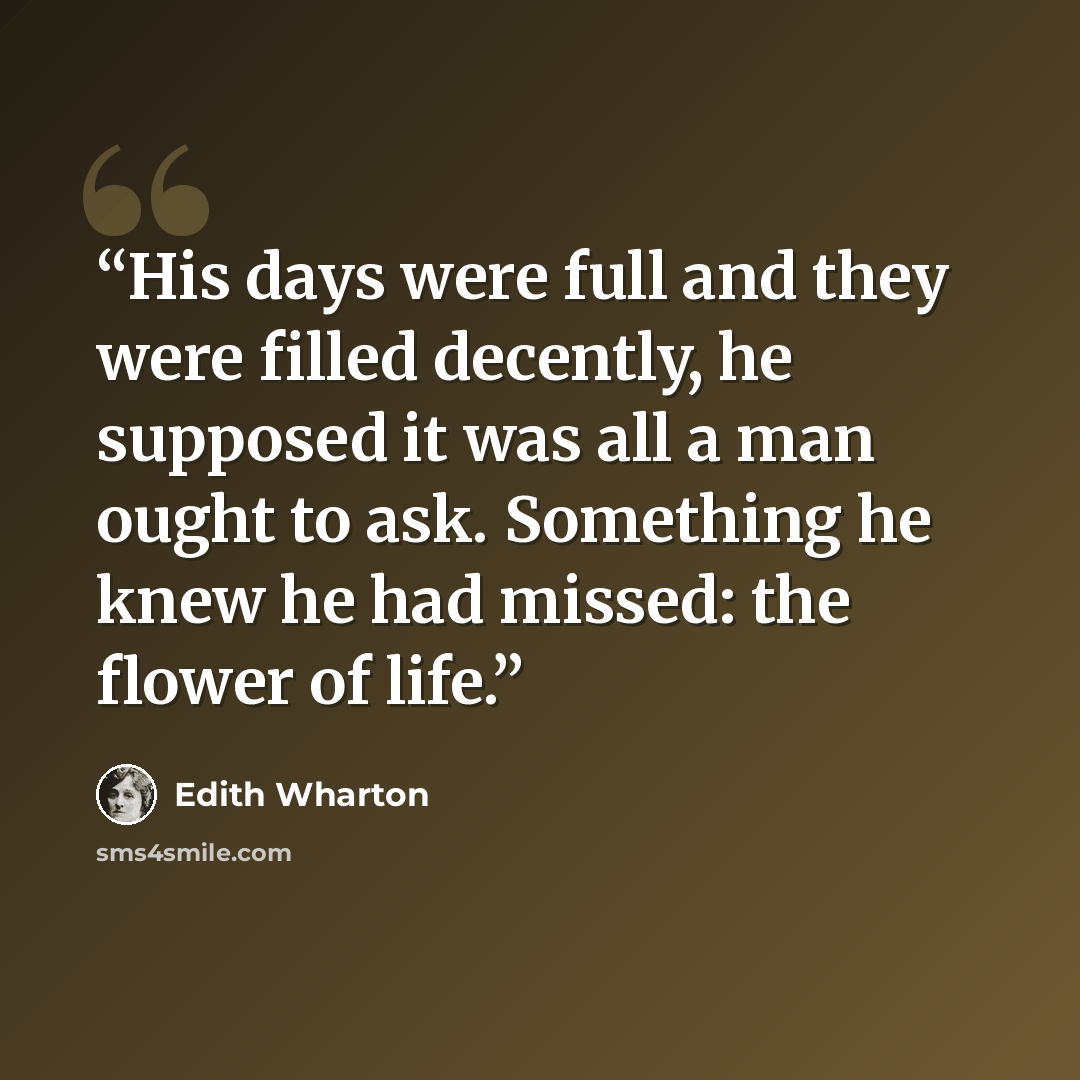 “His days were full and they were filled decently, he supposed it was all a man ought to ask. Something he knew he had missed: the flower of life.” quote by Edith Wharton