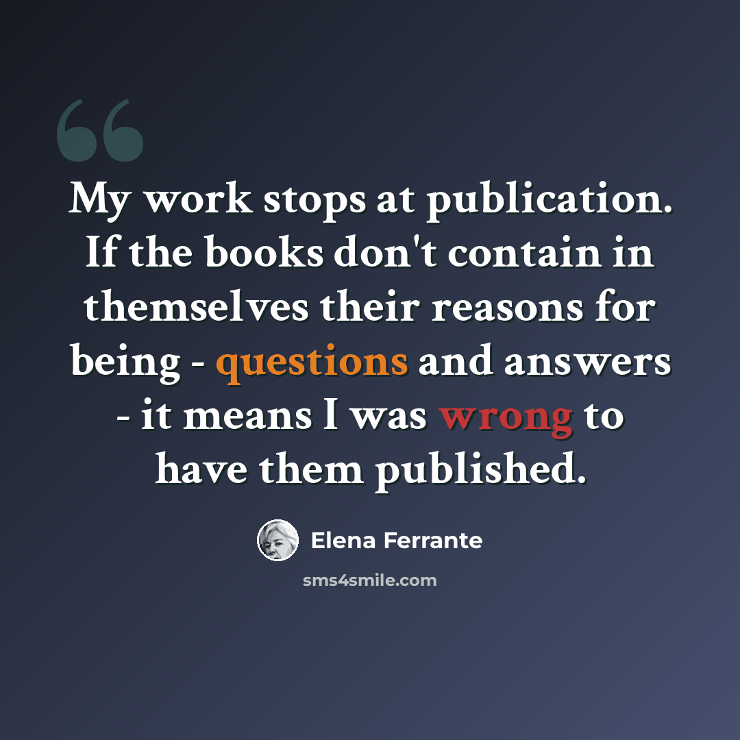 “My work stops at publication. If the books don't contain in themselves their reasons for being - questions and answers - it means I was wrong to have them published.” quote by Elena Ferrante