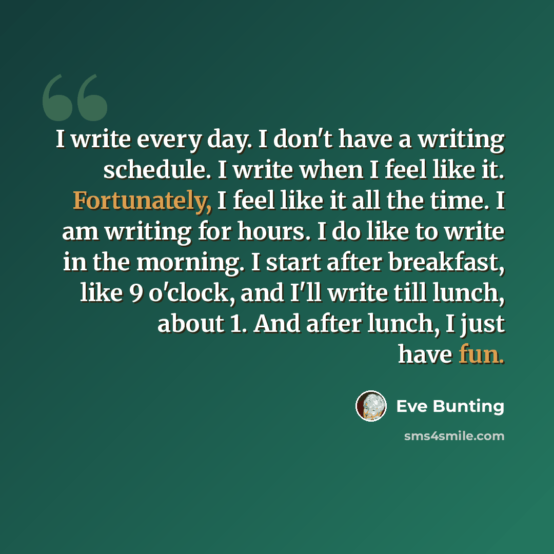 “I write every day. I don't have a writing schedule. I write when I feel like it. Fortunately, I feel like it all the time. I am writing for hours. I do like to write in the morning. I start after breakfast, like 9 o'clock, and I'll write till lunch, about 1. And after lunch, I just have fun.” quote by Eve Bunting