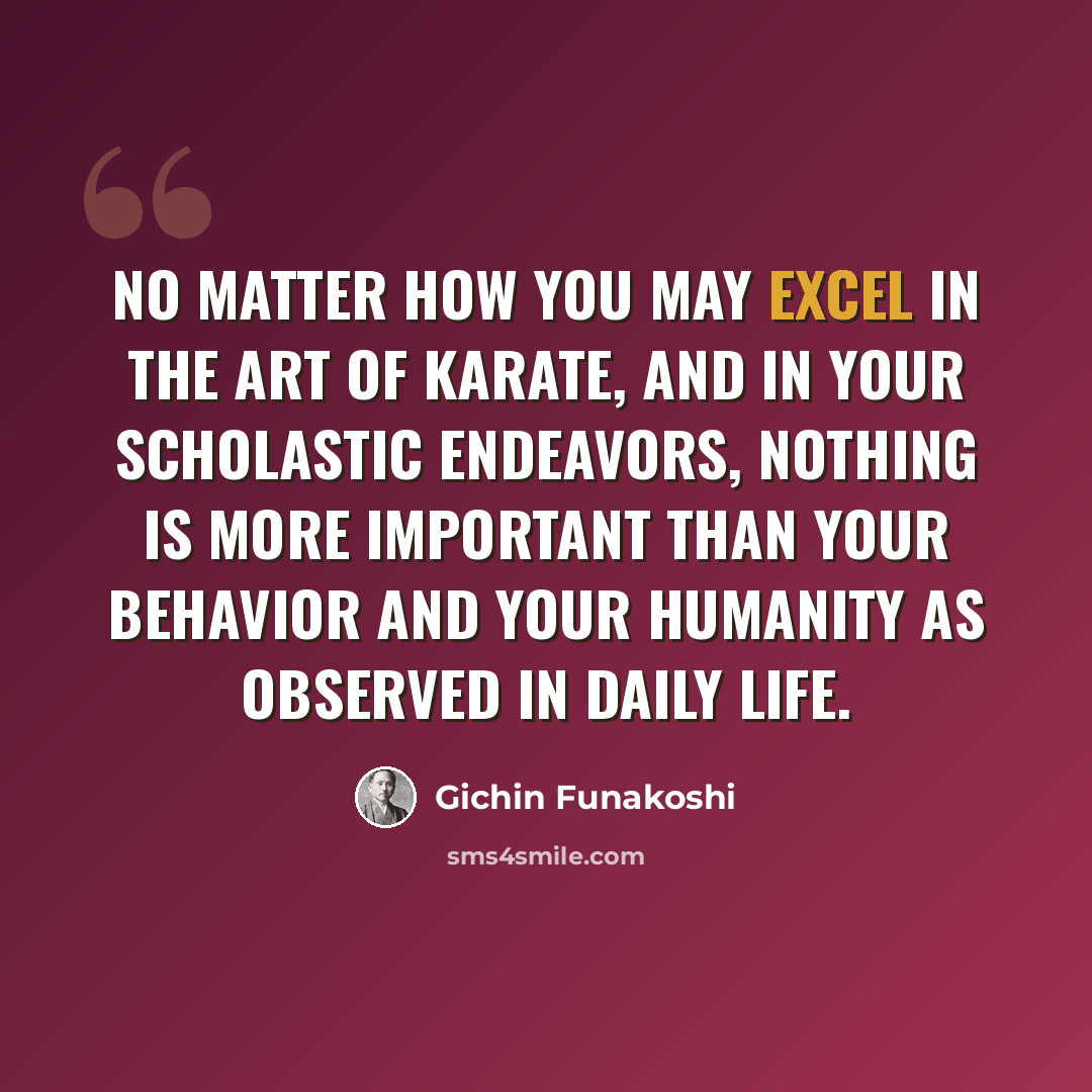 “No matter how you may excel in the art of Karate, and in your scholastic endeavors, nothing is more important than your behavior and your humanity as observed in daily life.” quote by Gichin Funakoshi