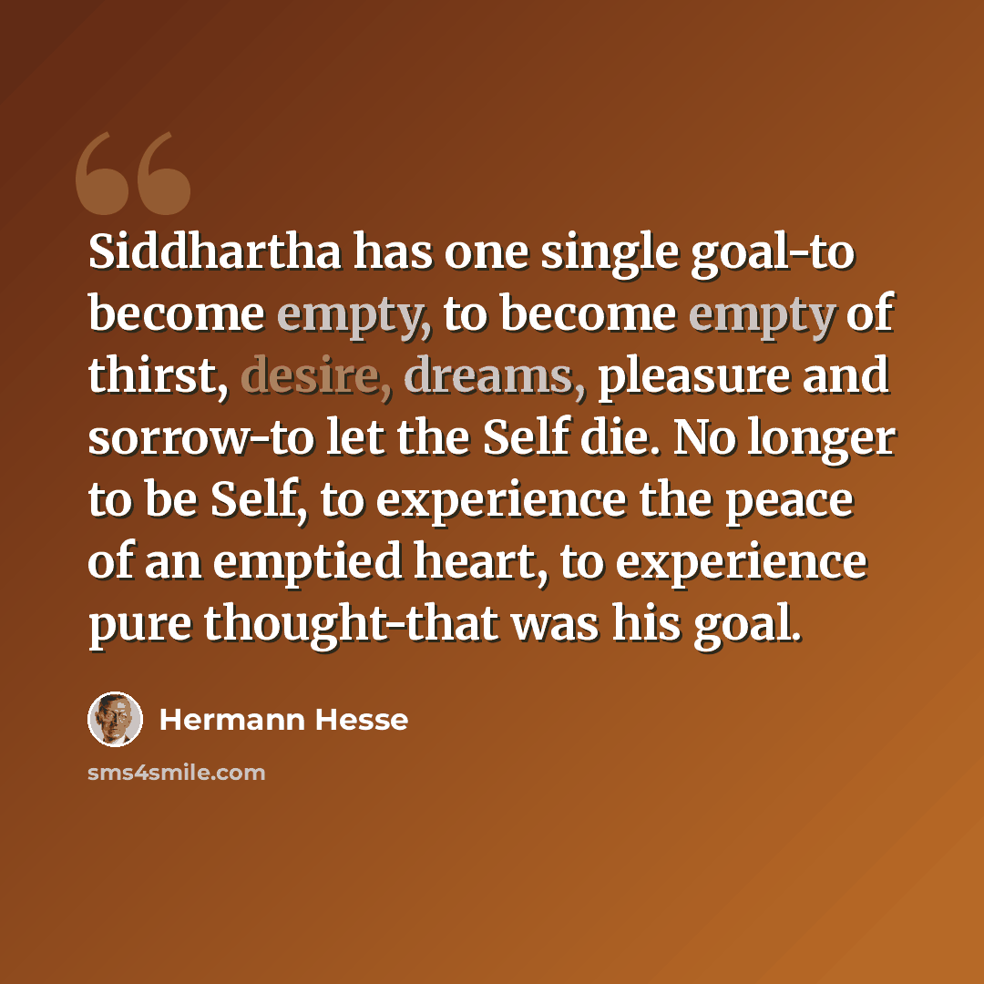 “Siddhartha has one single goal-to become empty, to become empty of thirst, desire, dreams, pleasure and sorrow-to let the Self die. No longer to be Self, to experience the peace of an emptied heart, to experience pure thought-that was his goal.” quote by Hermann Hesse