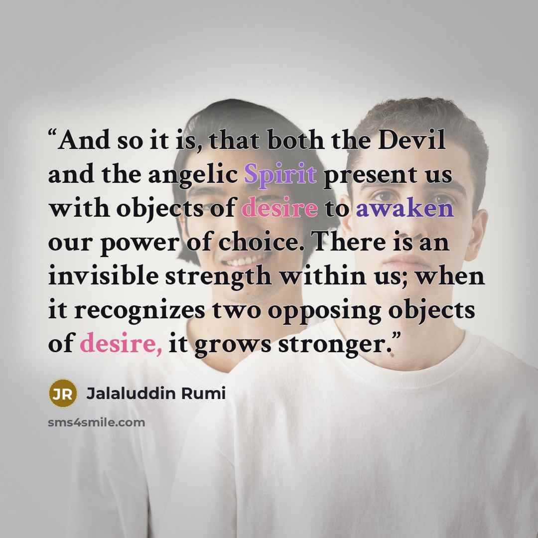 “And so it is, that both the Devil and the angelic Spirit present us with objects of desire to awaken our power of choice. There is an invisible strength within us; when it recognizes two opposing objects of desire, it grows stronger.” quote by Jalaluddin Rumi