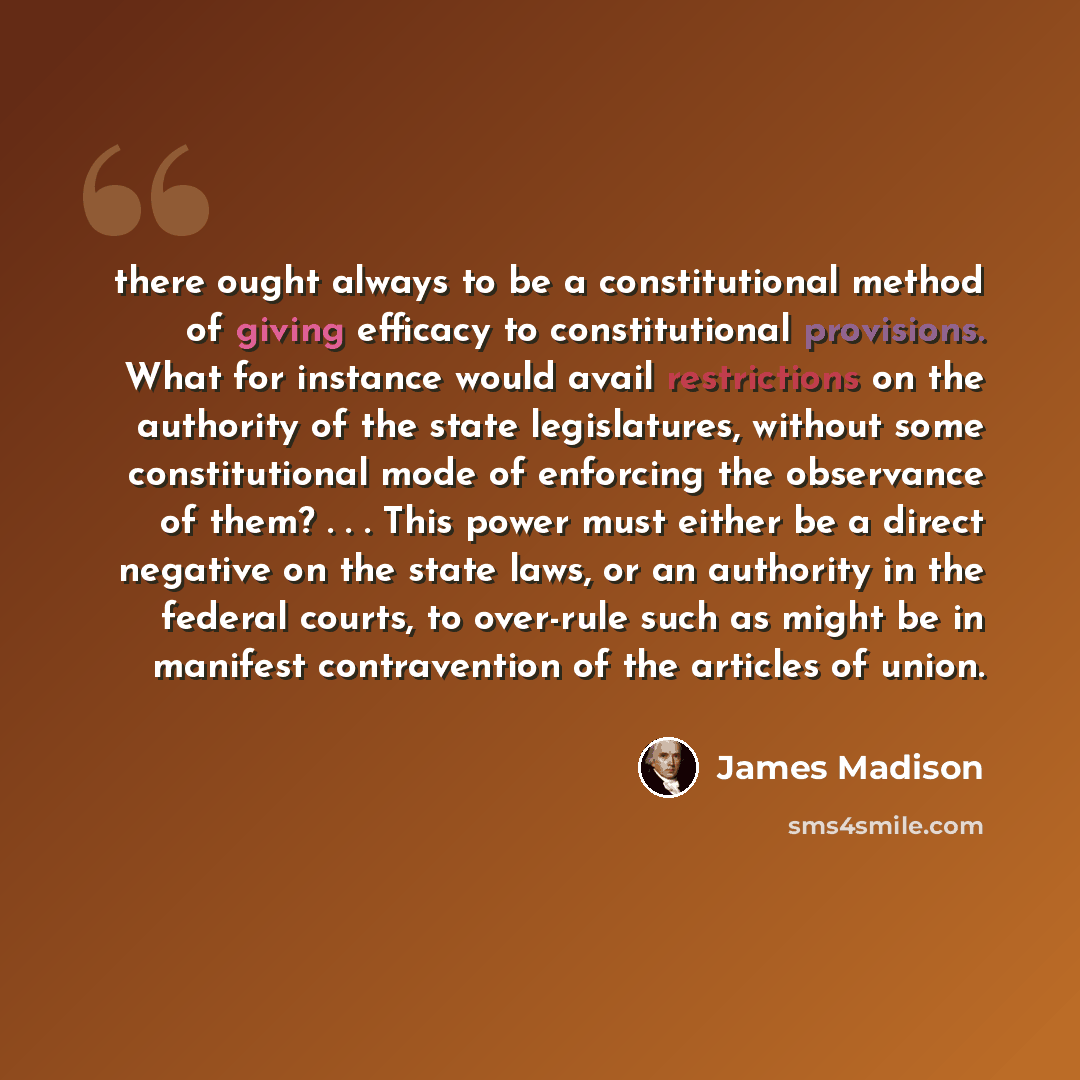 “there ought always to be a constitutional method of giving efficacy to constitutional provisions. What for instance would avail restrictions on the authority of the state legislatures, without some constitutional mode of enforcing the observance of them? . . . This power must either be a direct…” quote by James Madison