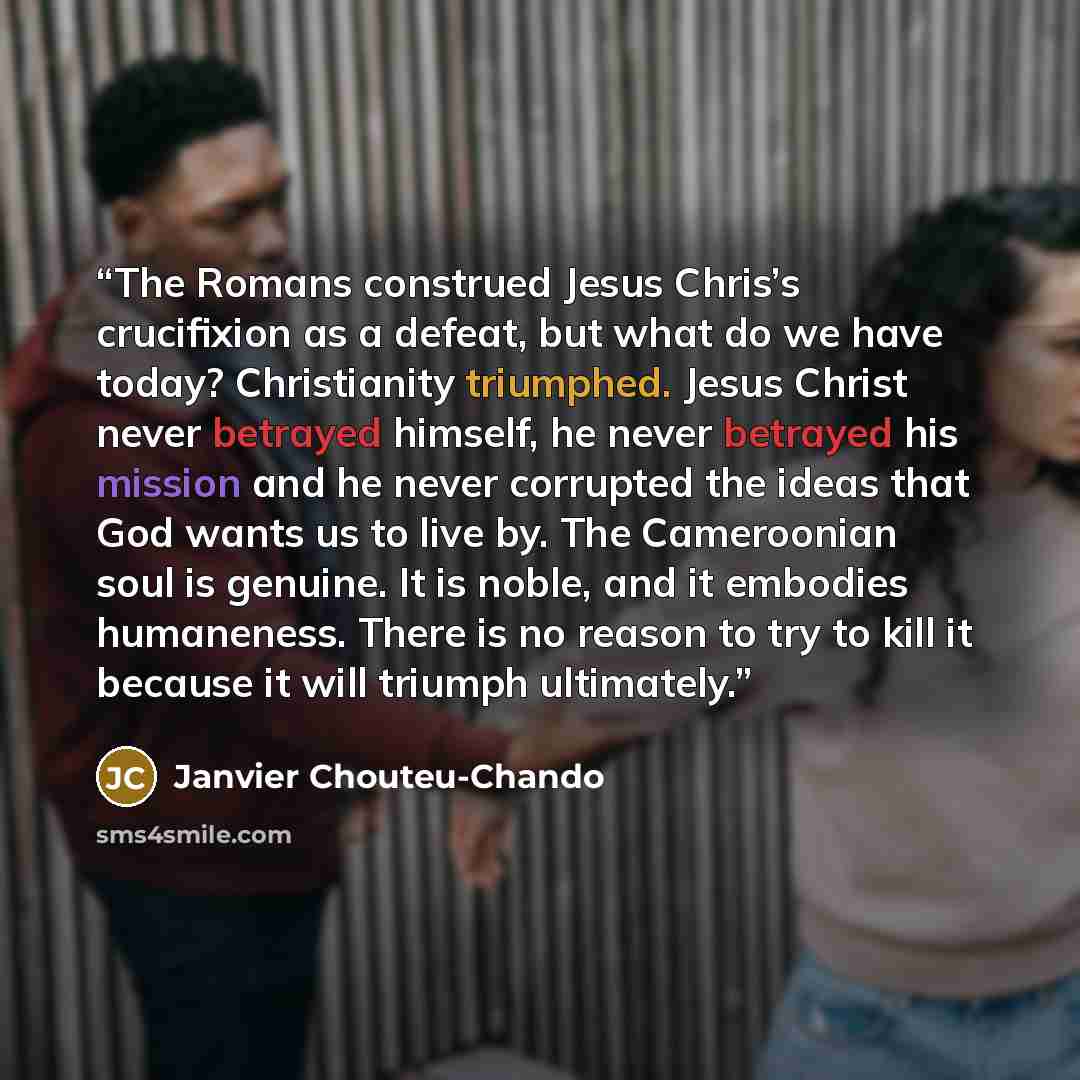“The Romans construed Jesus Chris’s crucifixion as a defeat, but what do we have today? Christianity triumphed. Jesus Christ never betrayed himself, he never betrayed his mission and he never corrupted the ideas that God wants us to live by. The Cameroonian soul is genuine. It is noble, and it…” quote by Janvier Chouteu-Chando