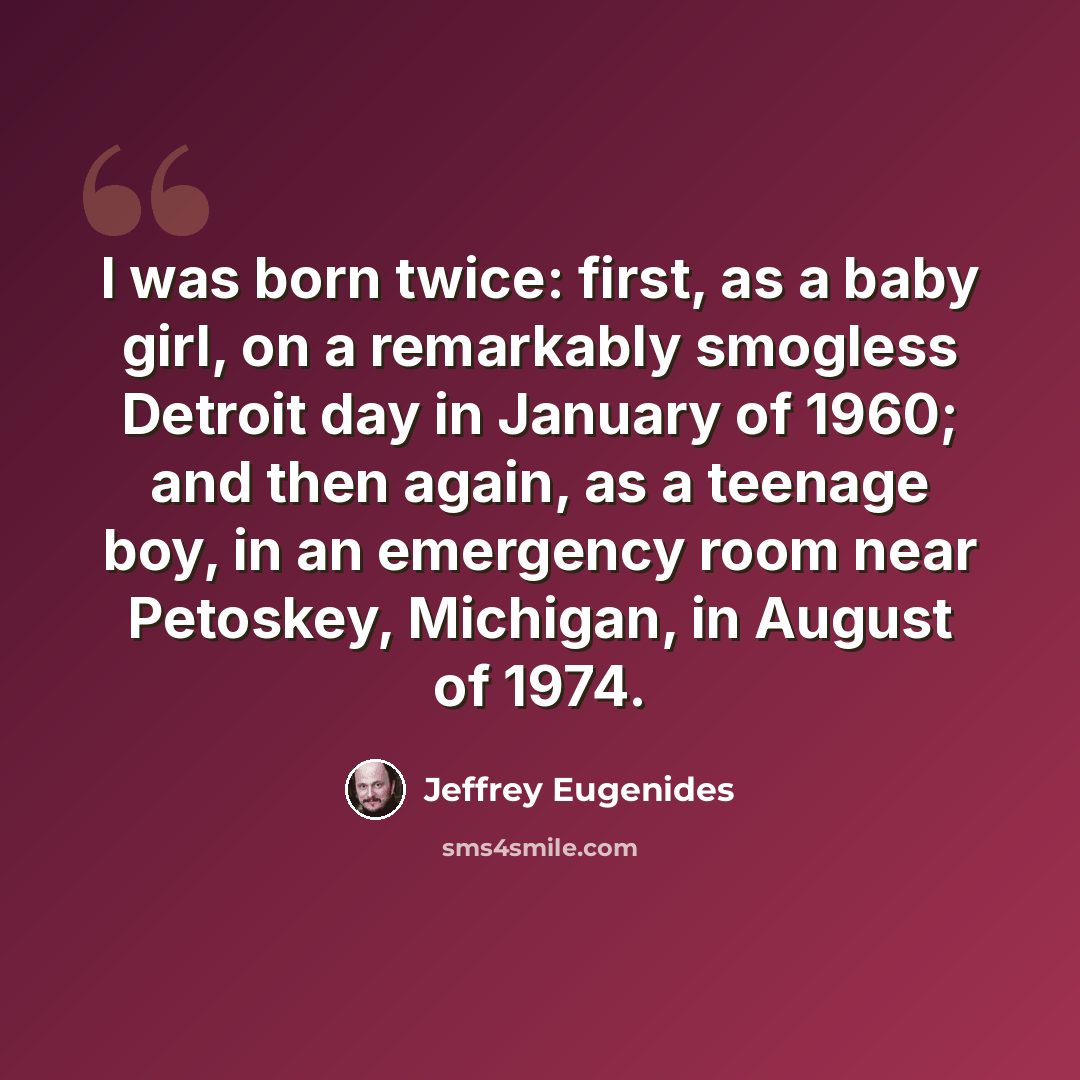 “I was born twice: first, as a baby girl, on a remarkably smogless Detroit day in January of 1960; and then again, as a teenage boy, in an emergency room near Petoskey, Michigan, in August of 1974.” quote by Jeffrey Eugenides