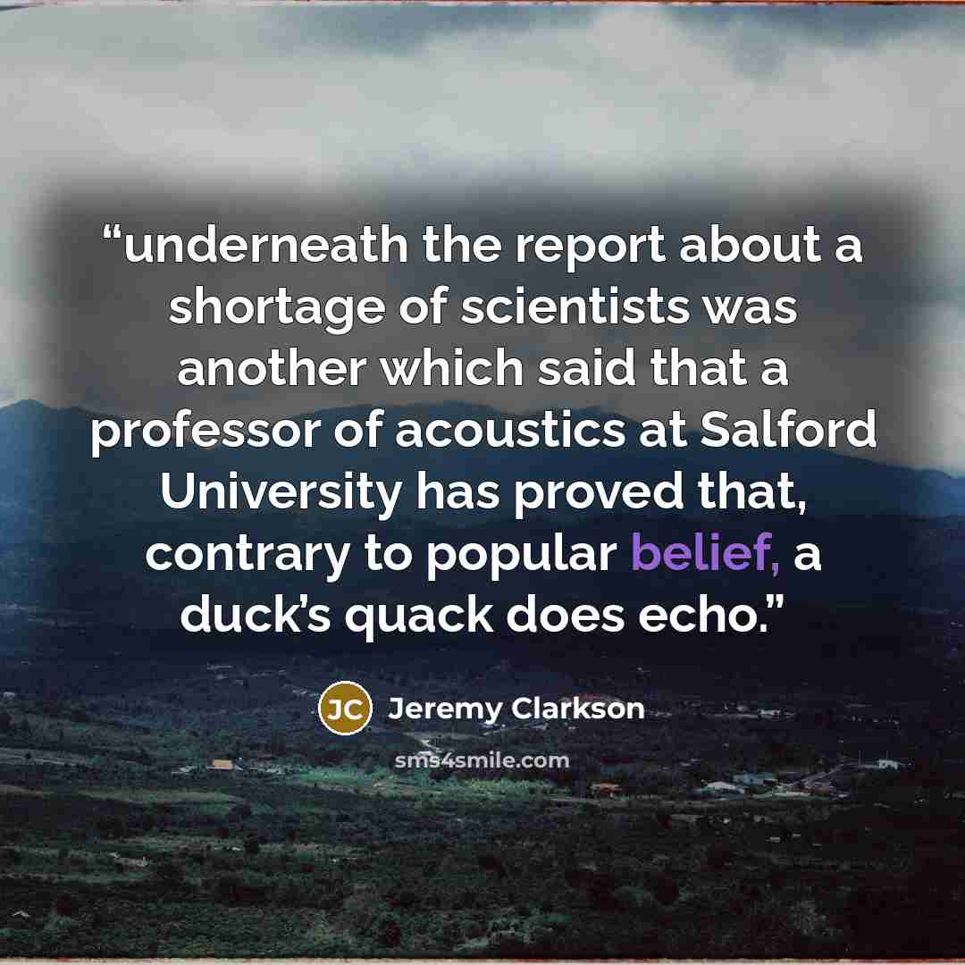 “underneath the report about a shortage of scientists was another which said that a professor of acoustics at Salford University has proved that, contrary to popular belief, a duck’s quack does echo.” quote by Jeremy Clarkson