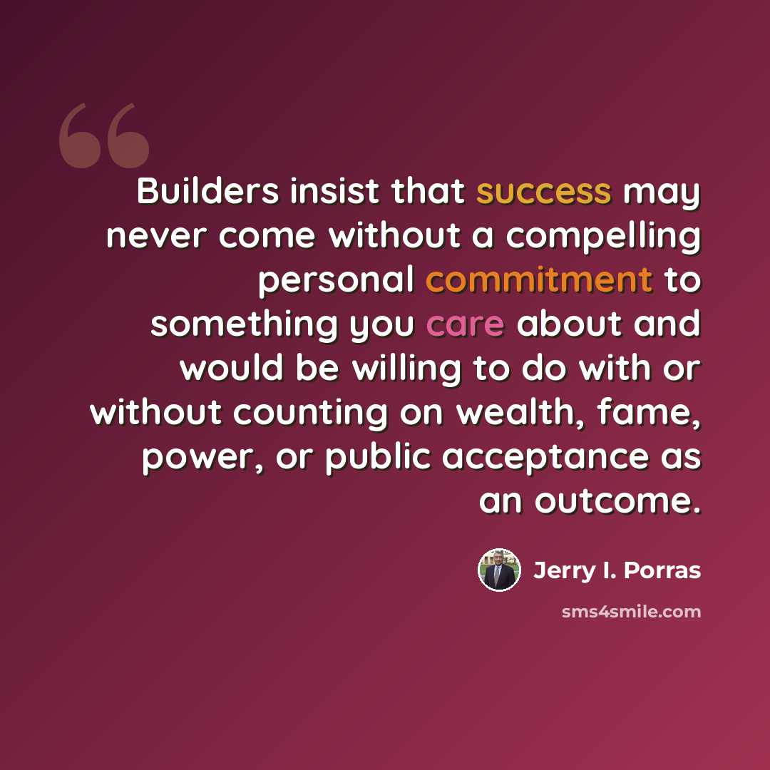 “Builders insist that success may never come without a compelling personal commitment to something you care about and would be willing to do with or without counting on wealth, fame, power, or public acceptance as an outcome.” quote by Jerry I. Porras